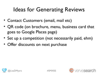 Ideas for Generating Reviews
• Contact Customers (email, mail etc)
• QR code (on brochure, menu, business card that
  goes to Google Places page)
• Set up a competition (not necessarily paid, ehm)
• Offer discounts on next purchase




  @LisaDMyers          #SMXISS
 