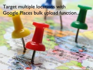 Target multiple locations with
Google Places bulk upload function...
 