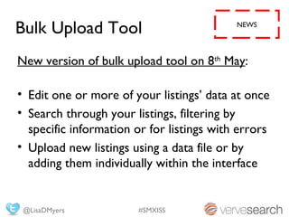 Bulk Upload Tool                           NEWS




New version of bulk upload tool on 8th May:

• Edit one or more of your listings’ data at once
• Search through your listings, filtering by
  specific information or for listings with errors
• Upload new listings using a data file or by
  adding them individually within the interface


 @LisaDMyers            #SMXISS
 