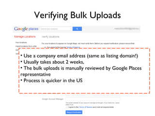 Verifying Bulk Uploads



• Use a company email address (same as listing domain!)
• Usually takes about 2 weeks,
• The bulk uploads is manually reviewed by Google Places
representative
• Process is quicker in the US
 