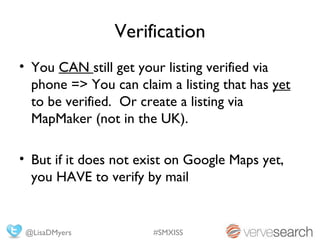 Verification
• You CAN still get your listing verified via
  phone => You can claim a listing that has yet
  to be verified. Or create a listing via
  MapMaker (not in the UK).

• But if it does not exist on Google Maps yet,
  you HAVE to verify by mail


 @LisaDMyers           #SMXISS
 