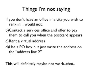 Things I’m not saying
If you don’t have an office in a city you wish to
   rank in, I would not:
b)Contact a services office and offer to pay
   them to call you when the postcard appears
c)Rent a virtual address
d)Use a PO box but just write the address on
   the “address line 2”

This will definitely maybe not work..ehm..
 