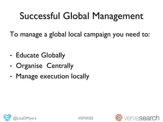 Successful Global Management
To manage a global local campaign you need to:

- Educate Globally
- Organise Centrally
- Manage execution locally




 @LisaDMyers          #SMXISS
 