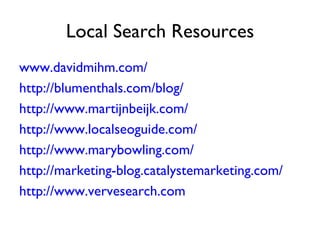 Local Search Resources
www.davidmihm.com/
http://blumenthals.com/blog/
http://www.martijnbeijk.com/
http://www.localseoguide.com/
http://www.marybowling.com/
http://marketing-blog.catalystemarketing.com/
http://www.vervesearch.com
 