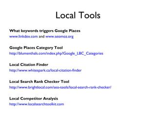 Local Tools
What keywords triggers Google Places
www.linkdex.com and www.seomoz.org

Google Places Category Tool
http://blumenthals.com/index.php?Google_LBC_Categories

Local Citation Finder
http://www.whitespark.ca/local-citation-finder

Local Search Rank Checker Tool
http://www.brightlocal.com/seo-tools/local-search-rank-checker/

Local Competitor Analysis
http://www.localsearchtoolkit.com
 