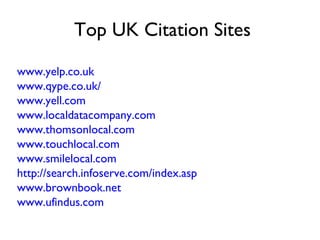 Top UK Citation Sites

www.yelp.co.uk
www.qype.co.uk/
www.yell.com
www.localdatacompany.com
www.thomsonlocal.com
www.touchlocal.com
www.smilelocal.com
http://search.infoserve.com/index.asp
www.brownbook.net
www.ufindus.com
 