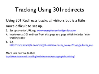 Tracking Using 301redirects
Using 301 Redirects tracks all visitors but is a little
more difficult to set up.
3. Set up a vanity URL e.g. www.example.com/widget-location
4. Implement a 301 redirect from that page to a page which includes “utm
   tracking code”
5. E.g.
   http://www.example.com/widget-location /?utm_source=Google&utm_medium=

More info how to do this:
http://www.vervesearch.com/blog/seo/how-to-track-your-google-local-listing/
 