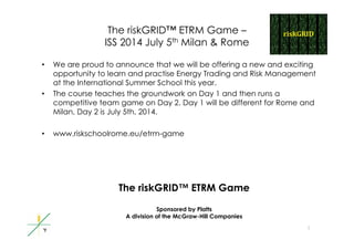 The riskGRID™ ETRM Game –
ISS 2014 J l 5th Mil & RISS 2014 July 5th Milan & Rome
• We are proud to announce that we will be offering a new and excitingp g g
opportunity to learn and practise Energy Trading and Risk Management
at the International Summer School this year.
• The course teaches the groundwork on Day 1 and then runs ag y
competitive team game on Day 2. Day 1 will be different for Rome and
Milan, Day 2 is July 5th, 2014.
• www.riskschoolrome.eu/etrm-game
The riskGRID™ ETRM Game
Sponsored by Platts
1
Sponsored by Platts
A division of the McGraw-Hill Companies
 