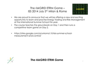 The riskGRID ETRM Game –
ISS 2014 J l 5th Mil & RISS 2014 July 5th Milan & Rome
• We are proud to annouce that we will be offering a new and excitingp g g
opportunity to learn and practise Energy Trading and Risk Management
at the International Summer School this year.
• The course teaches the groundwork on Day 1 and then runs ag y
competitive team game on Day 2.
• https://sites google com/a/uniroma1 it/risk-summer-school-• https://sites.google.com/a/uniroma1.it/risk-summer-school-
measurement-and-control/
1
The riskGRID ETRM Game
 