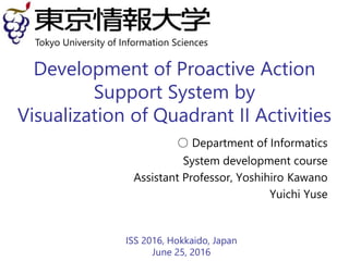 Development of Proactive Action
Support System by
Visualization of Quadrant II Activities
○ Department of Informatics
System development course
Assistant Professor, Yoshihiro Kawano
Yuichi Yuse
ISS 2016, Hokkaido, Japan
June 25, 2016
Tokyo University of Information Sciences
 