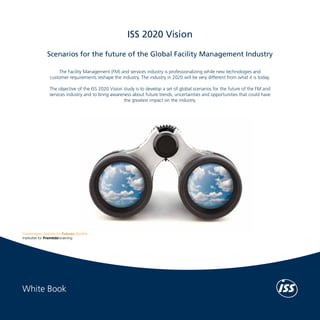 White Book	

ISS 2020 Vision
Scenarios for the future of the Global Facility Management Industry

ISS 2020 Vision

The Facility Management (FM) and services industry is professionalizing while new technologies and
customer requirements reshape the industry. The industry in 2020 will be very different from what it is today.
The objective of the ISS 2020 Vision study is to develop a set of global scenarios for the future of the FM and
services industry and to bring awareness about future trends, uncertainties and opportunities that could have
the greatest impact on the industry.

Copenhagen Institute for Futures Studies (CIFS)
The Copenhagen Institute for Futures Studies (CIFS) supports better decision making by
contributing knowledge and inspiration. CIFS’s objective is to advise public and private
organizations by raising awareness of the future and emphasizing its importance to the
present. CIFS identifies, analyzes and explains the trends that influence the future through
research, seminars, presentations, reports and newsletters.
Our work methods range from statistically based analyses and the identification of global
trends to classifying the more inferential, subjective and emotional factors of the future. The
Institute’s work is interdisciplinary and the staff represents various fields of academic and
professional competencies, including economics, political science, ethnography, psychology,
public relations and sociology.
For more information, visit www.cifs.dk/en

ISS World Services A/S
The ISS Group was founded in Copenhagen in 1901 and has grown to become one of
the world’s leading Facility Services companies. ISS offers a wide range of services such as:
Cleaning, Catering, Security, Property and Support Services as well as Facility Management.
Global revenue amounted to DKK 74 billion in 2010 and ISS now has more than 530,000
employees and local operations in more than 50 countries across Europe, Asia, North
America, Latin America and Pacific, serving thousands of both public and private sector
customers.
Every day, ISS employees create value by working as integrated members of our clients’
organizations. A key component of the ISS HR strategy is to develop capable employees in
all functions. Team spirit and self-governance are encouraged, as is voluntary participation in
additional training and multidisciplinary workflows. Besides developing our employees, ISS
ensures compliance with Health, Safety and Environment (HSE) regulations. We demonstrate
our social and ethical commitment through the ISS Code of Conduct, our membership in
the UN Global Compact and by honouring the principles laid down in the Union Network
International (UNI) agreement.
For more information on the ISS Group, visit www.issworld.com

White Book

 