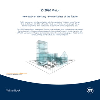 White Book	

ISS 2020 Vision
New Ways of Working - the workplace of the future

Our work methods range from statistically based analyses and the identification of global
trends to classifying the more inferential, subjective and emotional factors of the future. The
Institute’s work is interdisciplinary and the staff represents various fields of academic and
professional competencies, including economics, political science, ethnography, psychology,
public relations and sociology.

ISS 2020 Vision − New Ways of Working

Copenhagen Institute for Futures Studies (CIFS)
The Copenhagen Institute for Futures Studies (CIFS) supports better decision making by
contributing knowledge and inspiration. CIFS’s objective is to advise public and private
organizations by raising awareness of the future and emphasizing its importance to the
present. CIFS identifies, analyzes and explains the trends that influence the future through
research, seminars, presentations, reports and newsletters.

Facility Management can align workplaces with the organizations’ increasing pace of change.
To do so, the future role of FM will need to include new innovative service concepts that go
beyond solely looking at the workspace as an opportunity for reducing operating cost.
The ISS 2020 Vision report: New Ways of Working – the workplace of the future analyzes the strategic
themes shaping the future workplace strategies. It also provides a framework for identifying the role
of Facility Management in helping develop an organization’s workplace strategy given the competitive
context, strategy, brand, culture, and existing workplaces.

For more information, visit www.cifs.dk/en

ISS World Services A/S
The ISS Group was founded in Copenhagen in 1901 and has grown to become one of
the world’s leading Facility Services companies. ISS offers a wide range of services such as:
Cleaning, Catering, Security, Property and Support Services as well as Facility Management.
Global revenue amounted to almost DKK 80 billion in 2012 and ISS has more than 530,000
employees and local operations in more than 50 countries across Europe, Asia, North
America, Latin America and Pacific, serving thousands of both public and private sector
customers.
Every day, ISS employees create value by working as integrated members of our clients’
organizations. A key component of the ISS HR strategy is to develop capable employees in
all functions. Team spirit and self-governance are encouraged, as is voluntary participation in
additional training and multidisciplinary workflows. Besides developing our employees, ISS
ensures compliance with Health, Safety and Environment (HSE) regulations. We demonstrate
our social and ethical commitment through the ISS Code of Conduct, our membership in
the UN Global Compact and by honouring the principles laid down in the Union Network
International (UNI) agreement.
For more information on the ISS Group, visit www.issworld.com

White Book

 