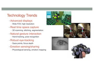 Technology Trends
• Advanced displays
• Wide FOV, high resolution
• Real time space capture
• 3D scanning, stitching, segmentation
• Natural gesture interaction
• Hand tracking, pose recognition
• Robust eye-tracking
• Gaze points, focus depth
• Emotion sensing/sharing
• Physiological sensing, emotion mapping
 