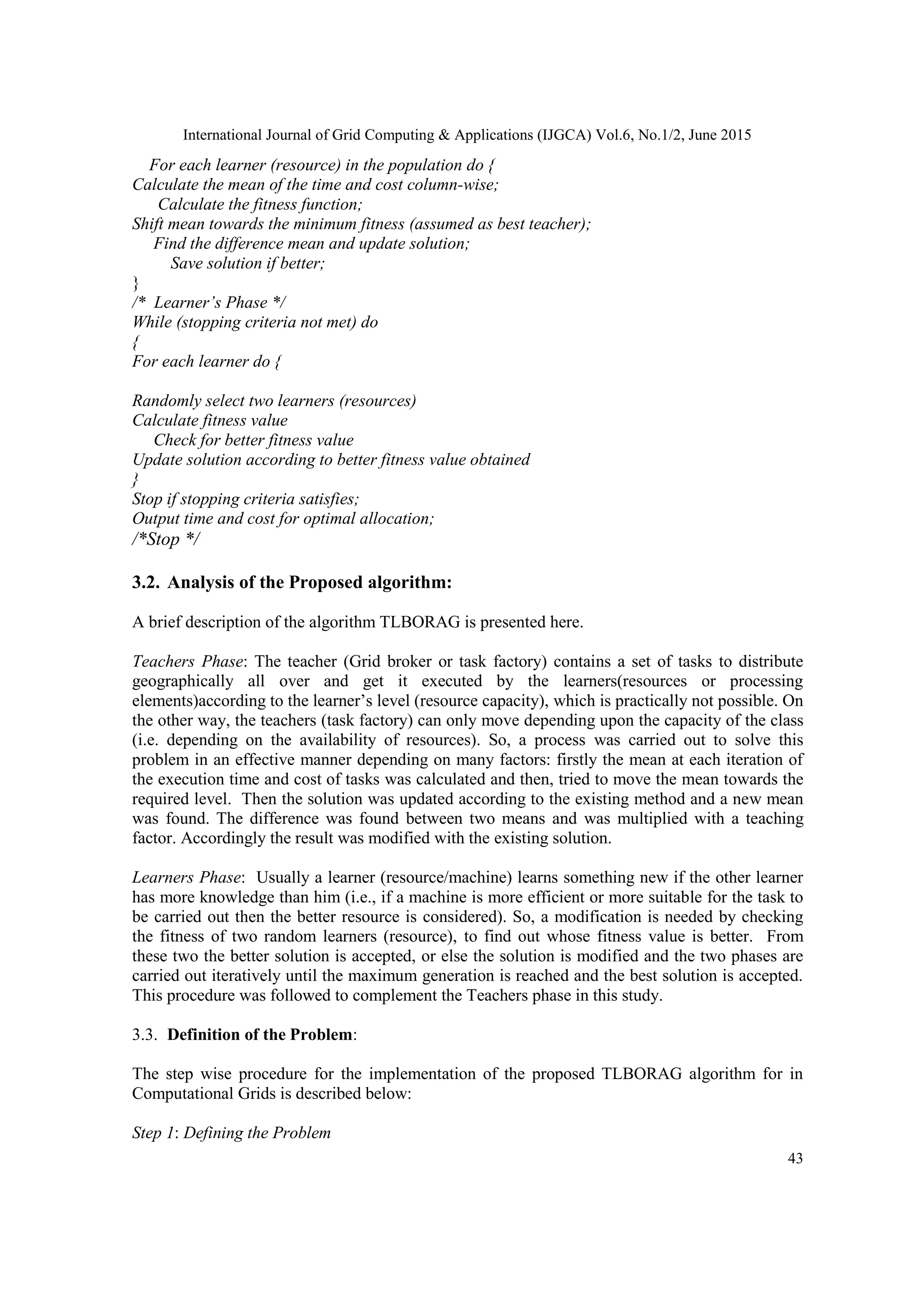 International Journal of Grid Computing & Applications (IJGCA) Vol.6, No.1/2, June 2015
43
For each learner (resource) in the population do {
Calculate the mean of the time and cost column-wise;
Calculate the fitness function;
Shift mean towards the minimum fitness (assumed as best teacher);
Find the difference mean and update solution;
Save solution if better;
}
/* Learner’s Phase */
While (stopping criteria not met) do
{
For each learner do {
Randomly select two learners (resources)
Calculate fitness value
Check for better fitness value
Update solution according to better fitness value obtained
}
Stop if stopping criteria satisfies;
Output time and cost for optimal allocation;
/*Stop */
3.2. Analysis of the Proposed algorithm:
A brief description of the algorithm TLBORAG is presented here.
Teachers Phase: The teacher (Grid broker or task factory) contains a set of tasks to distribute
geographically all over and get it executed by the learners(resources or processing
elements)according to the learner’s level (resource capacity), which is practically not possible. On
the other way, the teachers (task factory) can only move depending upon the capacity of the class
(i.e. depending on the availability of resources). So, a process was carried out to solve this
problem in an effective manner depending on many factors: firstly the mean at each iteration of
the execution time and cost of tasks was calculated and then, tried to move the mean towards the
required level. Then the solution was updated according to the existing method and a new mean
was found. The difference was found between two means and was multiplied with a teaching
factor. Accordingly the result was modified with the existing solution.
Learners Phase: Usually a learner (resource/machine) learns something new if the other learner
has more knowledge than him (i.e., if a machine is more efficient or more suitable for the task to
be carried out then the better resource is considered). So, a modification is needed by checking
the fitness of two random learners (resource), to find out whose fitness value is better. From
these two the better solution is accepted, or else the solution is modified and the two phases are
carried out iteratively until the maximum generation is reached and the best solution is accepted.
This procedure was followed to complement the Teachers phase in this study.
3.3. Definition of the Problem:
The step wise procedure for the implementation of the proposed TLBORAG algorithm for in
Computational Grids is described below:
Step 1: Defining the Problem
 