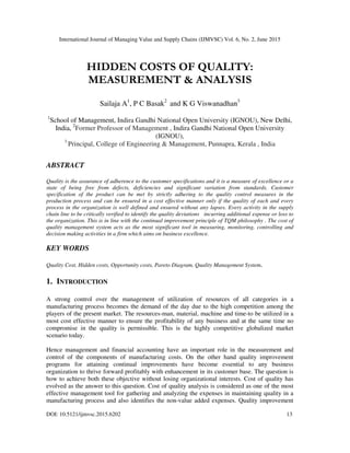 International Journal of Managing Value and Supply Chains (IJMVSC) Vol. 6, No. 2, June 2015
DOI: 10.5121/ijmvsc.2015.6202 13
HIDDEN COSTS OF QUALITY:
MEASUREMENT & ANALYSIS
Sailaja A1
, P C Basak2
and K G Viswanadhan3
1
School of Management, Indira Gandhi National Open University (IGNOU), New Delhi,
India, 2
Former Professor of Management , Indira Gandhi National Open University
(IGNOU),
3
Principal, College of Engineering & Management, Punnapra, Kerala , India
ABSTRACT
Quality is the assurance of adherence to the customer specifications and it is a measure of excellence or a
state of being free from defects, deficiencies and significant variation from standards. Customer
specification of the product can be met by strictly adhering to the quality control measures in the
production process and can be ensured in a cost effective manner only if the quality of each and every
process in the organization is well defined and ensured without any lapses. Every activity in the supply
chain line to be critically verified to identify the quality deviations incurring additional expense or loss to
the organization. This is in line with the continual improvement principle of TQM philosophy . The cost of
quality management system acts as the most significant tool in measuring, monitoring, controlling and
decision making activities in a firm which aims on business excellence.
KEY WORDS
Quality Cost, Hidden costs, Opportunity costs, Pareto Diagram, Quality Management System.
1. INTRODUCTION
A strong control over the management of utilization of resources of all categories in a
manufacturing process becomes the demand of the day due to the high competition among the
players of the present market. The resources-man, material, machine and time-to be utilized in a
most cost effective manner to ensure the profitability of any business and at the same time no
compromise in the quality is permissible. This is the highly competitive globalized market
scenario today.
Hence management and financial accounting have an important role in the measurement and
control of the components of manufacturing costs. On the other hand quality improvement
programs for attaining continual improvements have become essential to any business
organization to thrive forward profitably with enhancement in its customer base. The question is
how to achieve both these objective without losing organizational interests. Cost of quality has
evolved as the answer to this question. Cost of quality analysis is considered as one of the most
effective management tool for gathering and analyzing the expenses in maintaining quality in a
manufacturing process and also identifies the non-value added expenses. Quality improvement
 