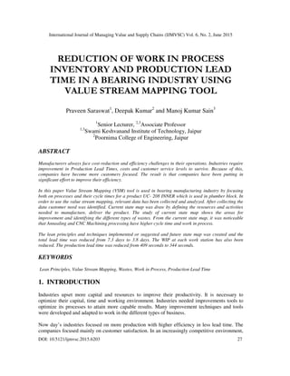 International Journal of Managing Value and Supply Chains (IJMVSC) Vol. 6, No. 2, June 2015
DOI: 10.5121/ijmvsc.2015.6203 27
REDUCTION OF WORK IN PROCESS
INVENTORY AND PRODUCTION LEAD
TIME IN A BEARING INDUSTRY USING
VALUE STREAM MAPPING TOOL
Praveen Saraswat1
, Deepak Kumar2
and Manoj Kumar Sain3
1
Senior Lecturer, 2,3
Associate Professor
1,3
Swami Keshvanand Institute of Technology, Jaipur
2
Poornima College of Engineering, Jaipur
ABSTRACT
Manufacturers always face cost-reduction and efficiency challenges in their operations. Industries require
improvement in Production Lead Times, costs and customer service levels to survive. Because of this,
companies have become more customers focused. The result is that companies have been putting in
significant effort to improve their efficiency.
In this paper Value Stream Mapping (VSM) tool is used in bearing manufacturing industry by focusing
both on processes and their cycle times for a product UC- 208 INNER which is used in plumber block. In
order to use the value stream mapping, relevant data has been collected and analyzed. After collecting the
data customer need was identified. Current state map was draw by defining the resources and activities
needed to manufacture, deliver the product. The study of current state map shows the areas for
improvement and identifying the different types of wastes. From the current state map, it was noticeable
that Annealing and CNC Machining processing have higher cycle time and work in process.
The lean principles and techniques implemented or suggested and future state map was created and the
total lead time was reduced from 7.3 days to 3.8 days. The WIP at each work station has also been
reduced. The production lead time was reduced from 409 seconds to 344 seconds.
KEYWORDS
Lean Principles, Value Stream Mapping, Wastes, Work in Process, Production Lead Time
1. INTRODUCTION
Industries upset more capital and resources to improve their productivity. It is necessary to
optimize their capital, time and working environment. Industries needed improvements tools to
optimize its processes to attain more capable results. Many improvement techniques and tools
were developed and adapted to work in the different types of business.
Now day’s industries focused on more production with higher efficiency in less lead time. The
companies focused mainly on customer satisfaction. In an increasingly competitive environment,
 