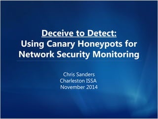 Deceive to Detect: 
Using Canary Honeypots for 
Network Security Monitoring 
Chris Sanders 
Charleston ISSA 
November 2014 
 