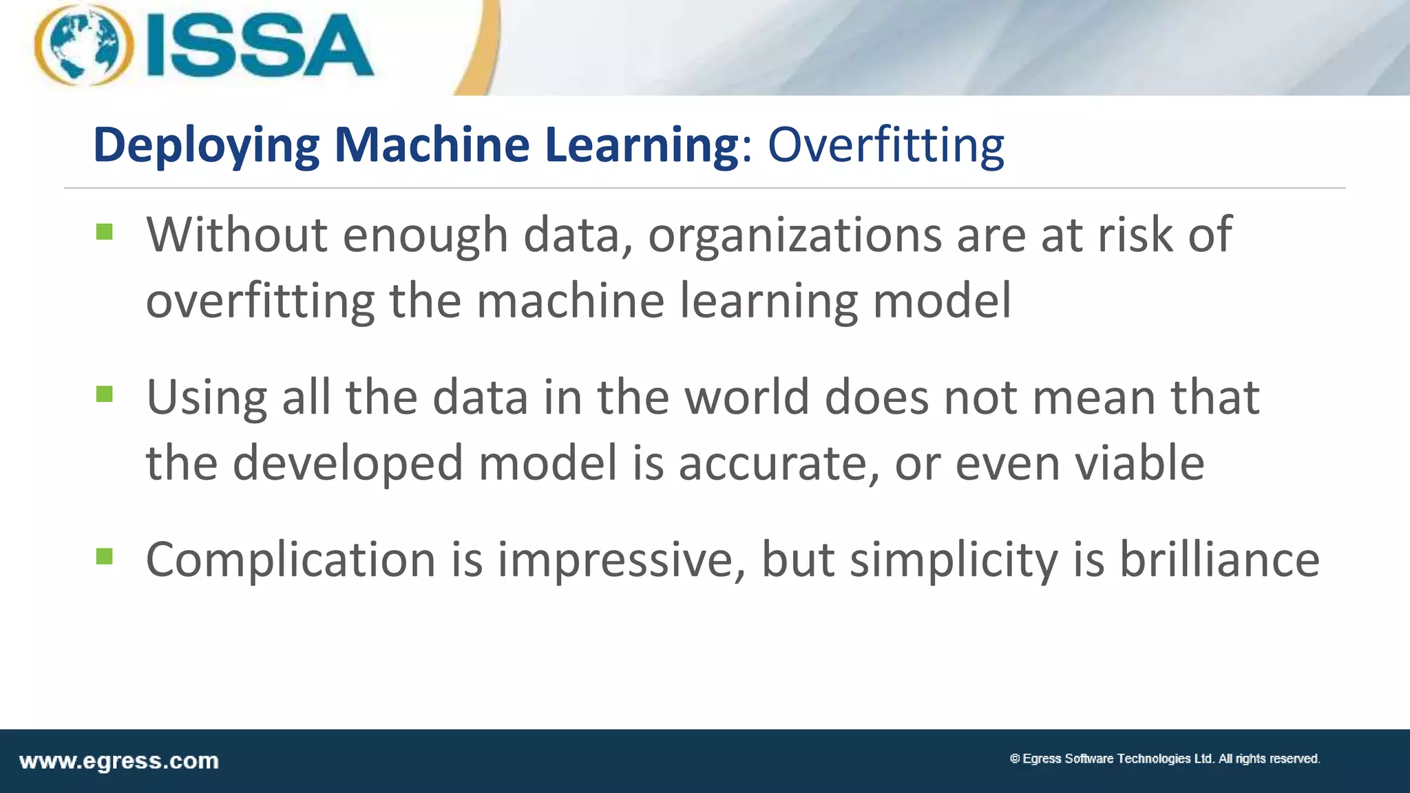  Without enough data, organizations are at risk of
overfitting the machine learning model
 Using all the data in the world does not mean that
the developed model is accurate, or even viable
 Complication is impressive, but simplicity is brilliance
Deploying Machine Learning: Overfitting
 