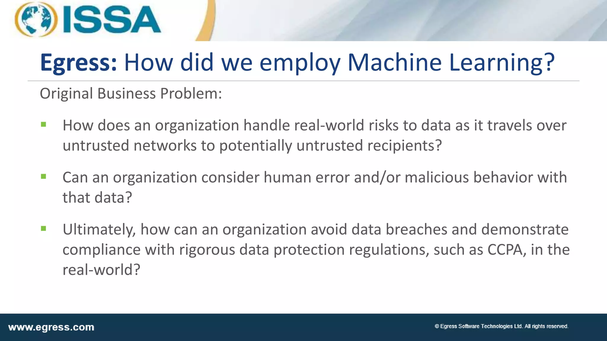 Original Business Problem:
 How does an organization handle real-world risks to data as it travels over
untrusted networks to potentially untrusted recipients?
 Can an organization consider human error and/or malicious behavior with
that data?
 Ultimately, how can an organization avoid data breaches and demonstrate
compliance with rigorous data protection regulations, such as CCPA, in the
real-world?
Egress: How did we employ Machine Learning?
 
