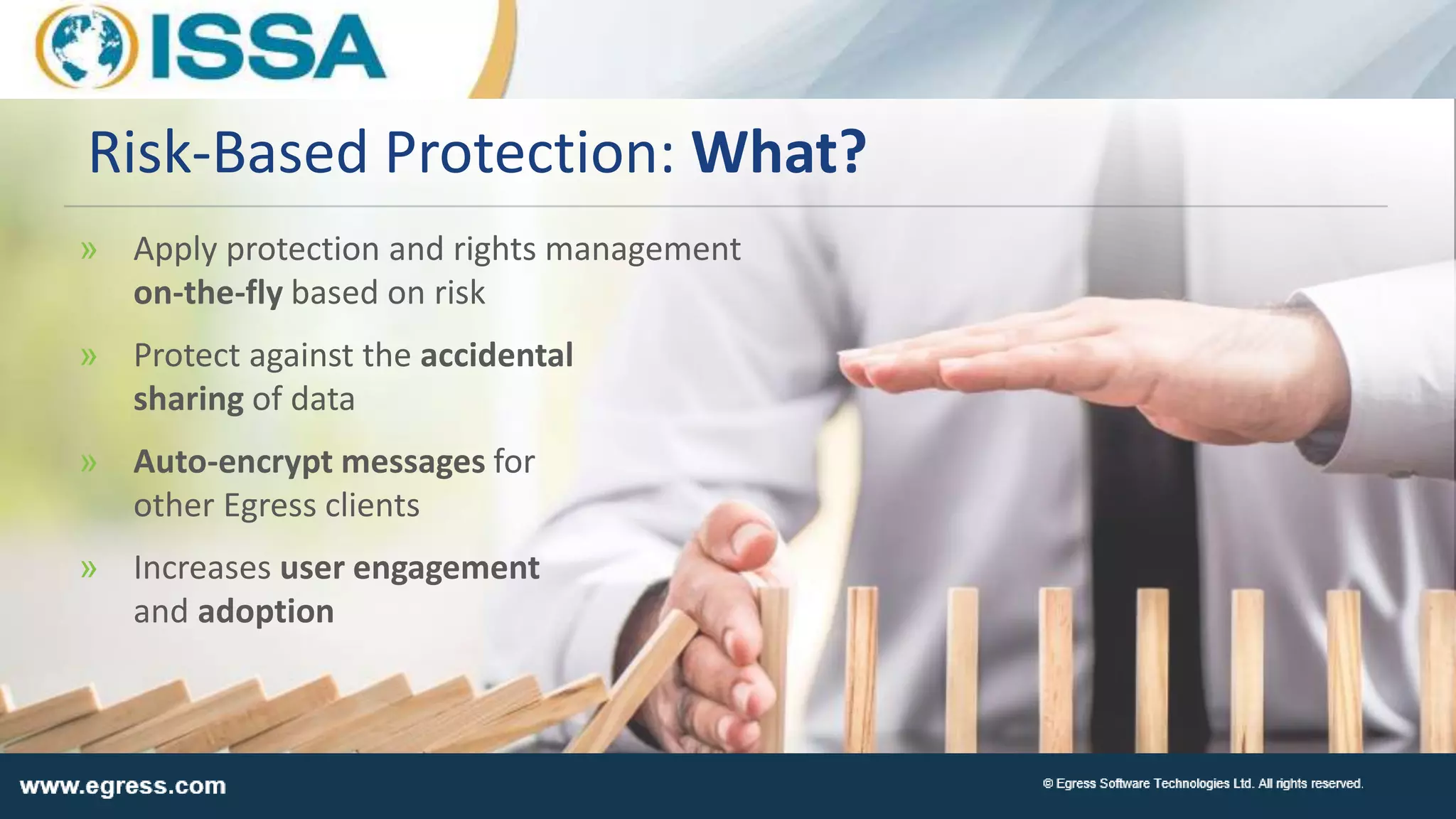 » Apply protection and rights management
on-the-fly based on risk
» Protect against the accidental
sharing of data
» Auto-encrypt messages for
other Egress clients
» Increases user engagement
and adoption
Risk-Based Protection: What?
 