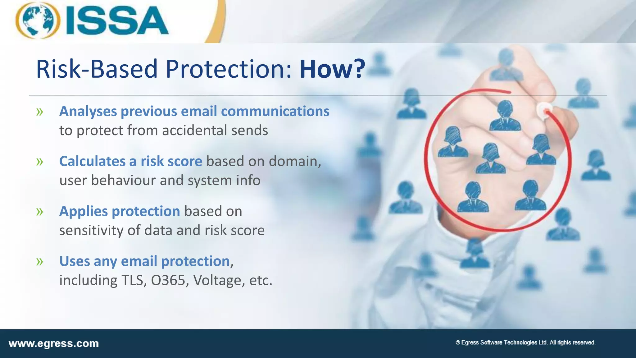 » Analyses previous email communications
to protect from accidental sends
» Calculates a risk score based on domain,
user behaviour and system info
» Applies protection based on
sensitivity of data and risk score
» Uses any email protection,
including TLS, O365, Voltage, etc.
Risk-Based Protection: How?
 