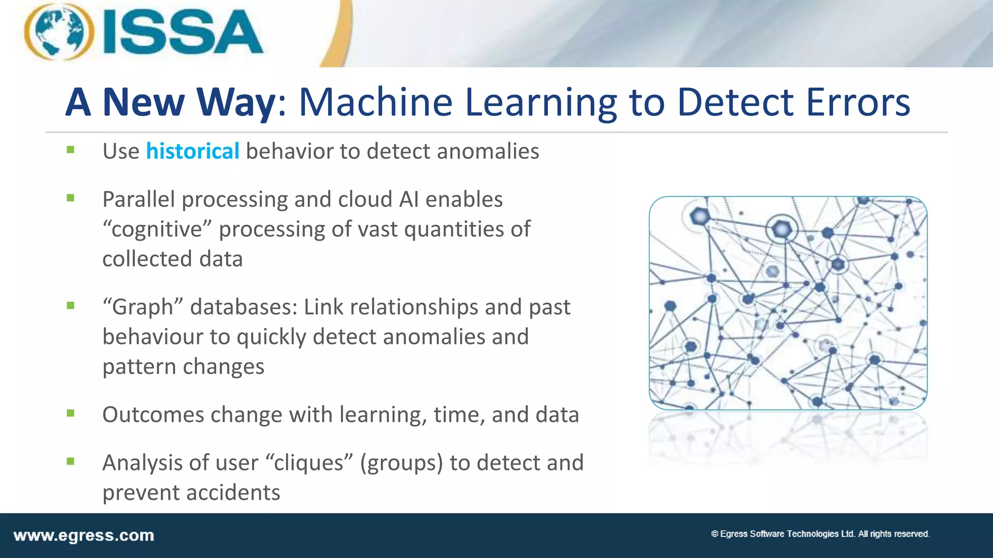  Use historical behavior to detect anomalies
 Parallel processing and cloud AI enables
“cognitive” processing of vast quantities of
collected data
 “Graph” databases: Link relationships and past
behaviour to quickly detect anomalies and
pattern changes
 Outcomes change with learning, time, and data
 Analysis of user “cliques” (groups) to detect and
prevent accidents
A New Way: Machine Learning to Detect Errors
 