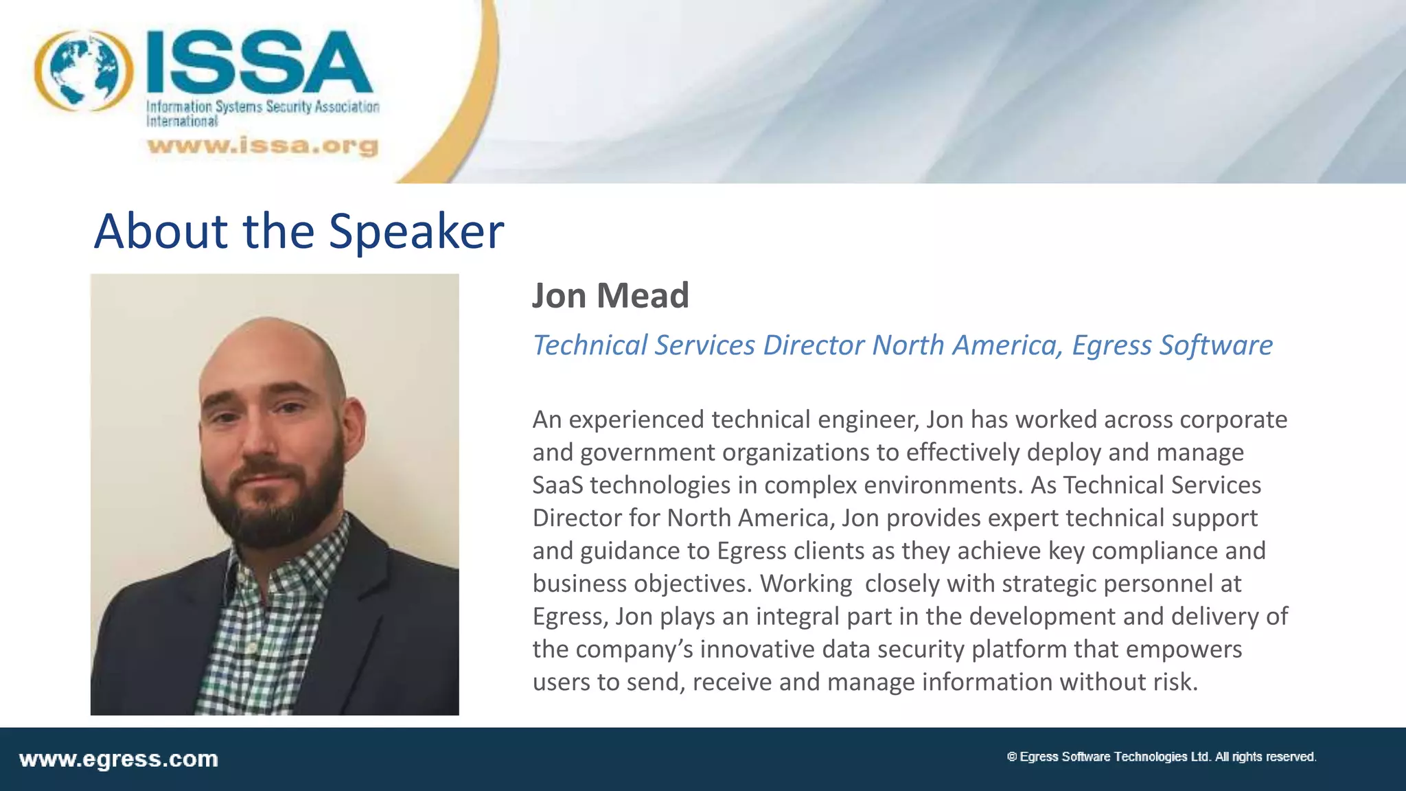 About the Speaker
Jon Mead
Technical Services Director North America, Egress Software
An experienced technical engineer, Jon has worked across corporate
and government organizations to effectively deploy and manage
SaaS technologies in complex environments. As Technical Services
Director for North America, Jon provides expert technical support
and guidance to Egress clients as they achieve key compliance and
business objectives. Working closely with strategic personnel at
Egress, Jon plays an integral part in the development and delivery of
the company’s innovative data security platform that empowers
users to send, receive and manage information without risk.
 