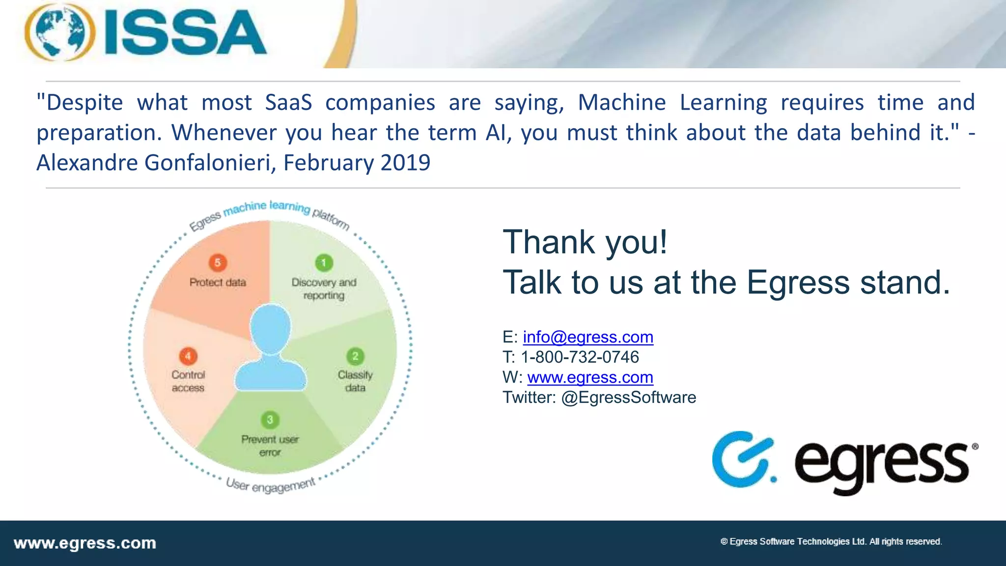 Thank you!
Talk to us at the Egress stand.
E: info@egress.com
T: 1-800-732-0746
W: www.egress.com
Twitter: @EgressSoftware
"Despite what most SaaS companies are saying, Machine Learning requires time and
preparation. Whenever you hear the term AI, you must think about the data behind it." -
Alexandre Gonfalonieri, February 2019
 