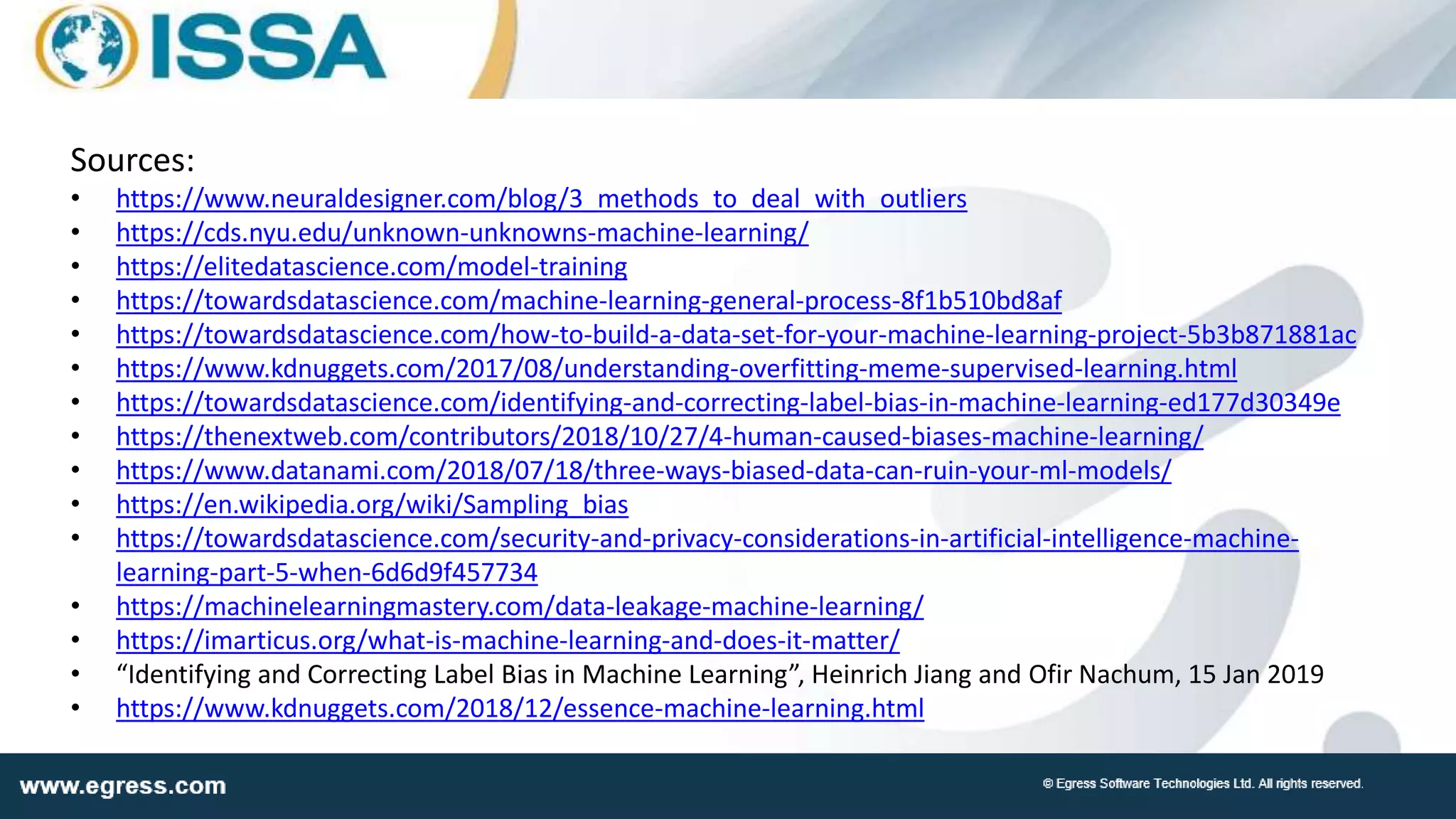 Sources:
• https://www.neuraldesigner.com/blog/3_methods_to_deal_with_outliers
• https://cds.nyu.edu/unknown-unknowns-machine-learning/
• https://elitedatascience.com/model-training
• https://towardsdatascience.com/machine-learning-general-process-8f1b510bd8af
• https://towardsdatascience.com/how-to-build-a-data-set-for-your-machine-learning-project-5b3b871881ac
• https://www.kdnuggets.com/2017/08/understanding-overfitting-meme-supervised-learning.html
• https://towardsdatascience.com/identifying-and-correcting-label-bias-in-machine-learning-ed177d30349e
• https://thenextweb.com/contributors/2018/10/27/4-human-caused-biases-machine-learning/
• https://www.datanami.com/2018/07/18/three-ways-biased-data-can-ruin-your-ml-models/
• https://en.wikipedia.org/wiki/Sampling_bias
• https://towardsdatascience.com/security-and-privacy-considerations-in-artificial-intelligence-machine-
learning-part-5-when-6d6d9f457734
• https://machinelearningmastery.com/data-leakage-machine-learning/
• https://imarticus.org/what-is-machine-learning-and-does-it-matter/
• “Identifying and Correcting Label Bias in Machine Learning”, Heinrich Jiang and Ofir Nachum, 15 Jan 2019
• https://www.kdnuggets.com/2018/12/essence-machine-learning.html
 