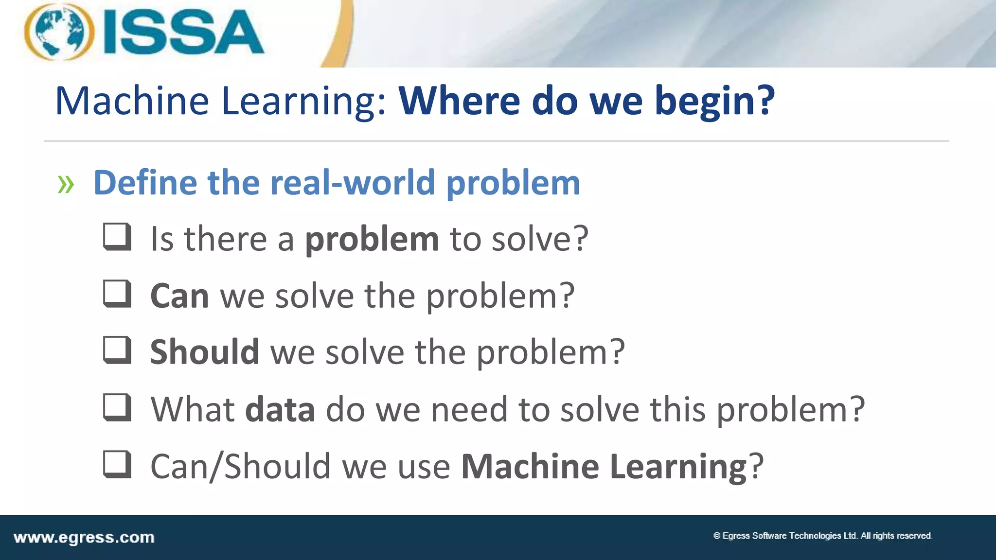 Machine Learning: Where do we begin?
» Define the real-world problem
 Is there a problem to solve?
 Can we solve the problem?
 Should we solve the problem?
 What data do we need to solve this problem?
 Can/Should we use Machine Learning?
 