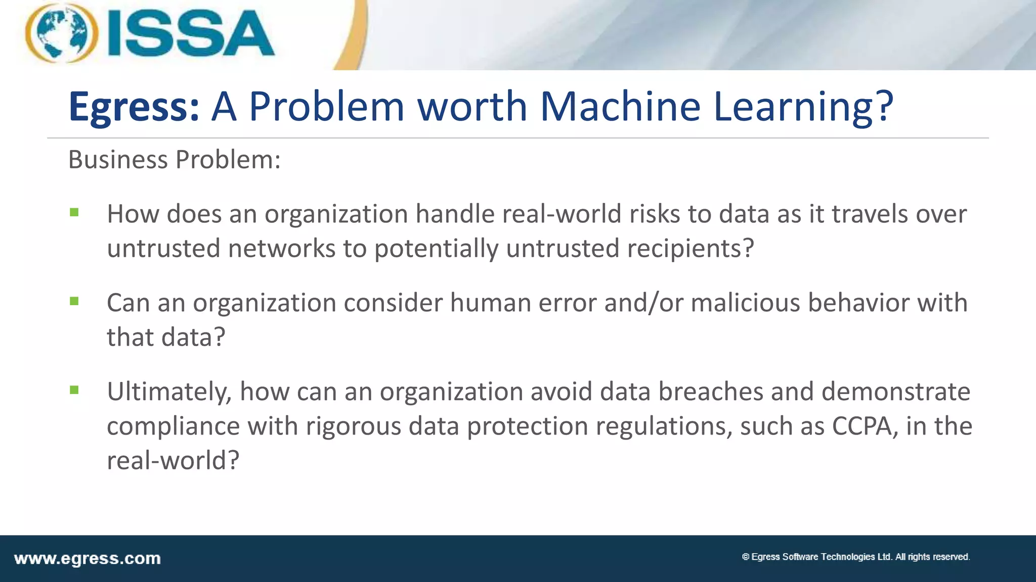 Business Problem:
 How does an organization handle real-world risks to data as it travels over
untrusted networks to potentially untrusted recipients?
 Can an organization consider human error and/or malicious behavior with
that data?
 Ultimately, how can an organization avoid data breaches and demonstrate
compliance with rigorous data protection regulations, such as CCPA, in the
real-world?
Egress: A Problem worth Machine Learning?
 