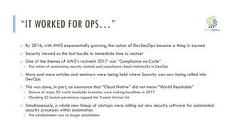 i
“IT WORKED FOR OPS…”
o By 2016, with AWS exponentially growing, the notion of DevSecOps became a thing in earnest
o Security viewed as the last hurdle to immediate time to market
o One of the themes of AWS’s re:invent 2017 was “Compliance-as-Code”
o The notion of automating security controls and compliance checks holistically in DevOps
o More and more articles and seminars were being held where Security was now being rolled into
DevOps
o This was done, in part, as assurance that “Cloud Native” did not mean “World Readable”
o Dozens of major S3 world readable breaches were making headlines in 2017
o Checking S3 bucket permissions topped the Trusted Advisor list
o Simultaneously, a whole new lineup of startups were rolling out new security software for automated
security processes within automation
o The establishment was no longer established
 