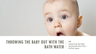 THROWING THE BABY OUT WITH THE
BATH WATER
3.0
Lessons From the Field:
Learning the Hard Way…
All Over Again
 