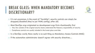 i
BREAK GLASS: WHEN MANDATORY BECOMES
DISCRETIONARY?
o It is not uncommon, in the event of “hardship”, security controls can simply be
dropped/disabled (they’re just YAML configs, after all)
o Most DevOps orgs originated as development orgs first—functionality first
o Very few outside of the original security teams understand the fiduciary responsibility of security
o Compliance controls are usually included in the break glass overrides
o In a DevOps world, there really is no such thing as Mandatory Access Controls (MAC)
o If the automation administrator doesn’t agree with security directives…
 