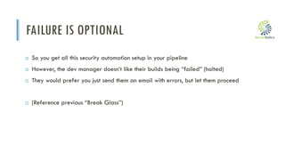 i
FAILURE IS OPTIONAL
o So you get all this security automation setup in your pipeline
o However, the dev manager doesn’t like their builds being “failed” (halted)
o They would prefer you just send them an email with errors, but let them proceed
o (Reference previous “Break Glass”)
 
