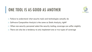 i
ONE TOOL IS AS GOOD AS ANOTHER
o Failure to understand what security tools and technologies actually do
o Software Composition Analysis is the same as Static Analysis, right?
o When non-security personnel select the security tooling, coverage can suffer mightily
o There can also be a tendency to only implement one or two types of coverage
 