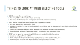 i
THINGS TO LOOK AT WHEN SELECTING TOOLS
o SCA lives and dies on two things:
o How many VDBs it pulls from (diversity of signatures)
o How far up the third-party stack it can go (can also include container awareness)
o SAST will be a love/hate tech, but you don’t have much choice:
o Will most likely be very noisy (high FP rates)
o Is subject to “rule drift” – when the vendor suddenly starts righting rules for langs you don’t care about, and not for the
ones you do
o Usually can’t really see externally facing “endpoints” (i.e., what you can talk to from the network)
o If your devs like “wrapping”/nesting everything, it will probably have some issues with it
o DAST can be good at enumerating initial network endpoints/injection points
o Usually not as high a FP rate as SAST
o Starts to “spin” the deeper into the running app it goes (e.g., custom injection testing, etc.)
o Traditionally has issues with APIs of just about any sort (again, subject to “drift”)
 
