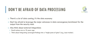 i
DON’T BE AFRAID OF DATA PROCESSING
o There’s a lot of data coming, it’s the data economy
o Don’t be afraid to leverage the major advances in data convergence/enrichment for the
output from the security tools
o Also think about external integrations
o Email notices are so 10 years ago
o Think about integrating converged findings into a “single pane of glass” (e.g., issue tracker)
 