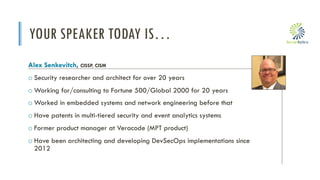 i
YOUR SPEAKER TODAY IS…
Alex Senkevitch, CISSP, CISM
o Security researcher and architect for over 20 years
o Working for/consulting to Fortune 500/Global 2000 for 20 years
o Worked in embedded systems and network engineering before that
o Have patents in multi-tiered security and event analytics systems
o Former product manager at Veracode (MPT product)
o Have been architecting and developing DevSecOps implementations since
2012
 