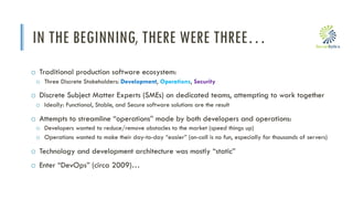 i
IN THE BEGINNING, THERE WERE THREE…
o Traditional production software ecosystem:
o Three Discrete Stakeholders: Development, Operations, Security
o Discrete Subject Matter Experts (SMEs) on dedicated teams, attempting to work together
o Ideally: Functional, Stable, and Secure software solutions are the result
o Attempts to streamline “operations” made by both developers and operations:
o Developers wanted to reduce/remove obstacles to the market (speed things up)
o Operations wanted to make their day-to-day “easier” (on-call is no fun, especially for thousands of servers)
o Technology and development architecture was mostly “static”
o Enter “DevOps” (circa 2009)…
 