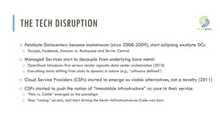 i
THE TECH DISRUPTION
o Petabyte Datacenters become mainstream (circa 2008-2009), start eclipsing exabyte DCs
o Google, Facebook, Amazon vs. Rackspace and Server Central
o Managed Services start to decouple from underlying bare metal
o OpenStack introduces first serious vendor agnostic data center orchestration (2010)
o Everything starts shifting from static to dynamic in nature (e.g., “software defined”)
o Cloud Service Providers (CSPs) started to emerge as viable alternatives, not a novelty (2011)
o CSPs started to push the notion of “immutable infrastructure” as core to their service
o “Pets vs. Cattle” emerged as the paradigm
o Stop “raising” servers, and start driving the herd—Infrastructure-as-Code was born
 