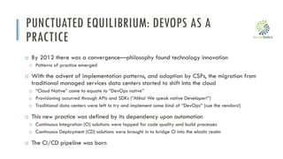 i
PUNCTUATED EQUILIBRIUM: DEVOPS AS A
PRACTICE
o By 2012 there was a convergence—philosophy found technology innovation
o Patterns of practice emerged
o With the advent of implementation patterns, and adoption by CSPs, the migration from
traditional managed services data centers started to shift into the cloud
o “Cloud Native” came to equate to “DevOps native”
o Provisioning occurred through APIs and SDKs (“Ahha! We speak native Developer!”)
o Traditional data centers were left to try and implement some kind of “DevOps” (cue the vendors!)
o This new practice was defined by its dependency upon automation
o Continuous Integration (CI) solutions were tapped for code quality and build processes
o Continuous Deployment (CD) solutions were brought in to bridge CI into the elastic realm
o The CI/CD pipeline was born
 