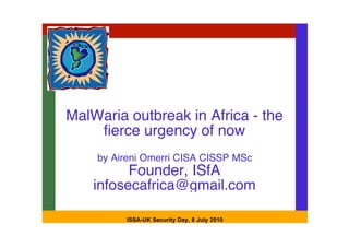 MalWaria outbreak in Africa - the
    fierce urgency of now
    by Aireni Omerri CISA CISSP MSc
          Founder, ISfA
    infosecafrica@gmail.com

         ISSA-UK Security Day, 8 July 2010
 