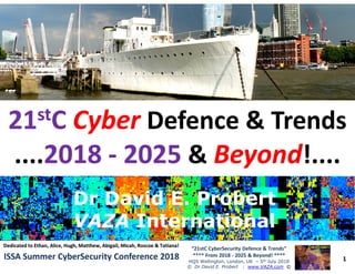 ••
2121ststCC CyberCyber Defence & TrendsDefence & Trends
........20182018 -- 20252025 && BeyondBeyond!....!....
1
“21stC CyberSecurity Defence & Trends”
**** From 2018 - 2025 & Beyond! ****
HQS Wellington, London, UK – 5th July 2018
© Dr David E. Probert : www.VAZA.com ©
ISSA Summer CyberSecurity Conference 2018ISSA Summer CyberSecurity Conference 2018
........20182018 -- 20252025 && BeyondBeyond!....!....
Dr David E. ProbertDr David E. Probert
VAZAVAZA InternationalInternational
Dr David E. ProbertDr David E. Probert
VAZAVAZA InternationalInternational
Dedicated to Ethan, Alice, Hugh, Matthew, Abigail, Micah, Roscoe & Tatiana!Dedicated to Ethan, Alice, Hugh, Matthew, Abigail, Micah, Roscoe & Tatiana!
 
