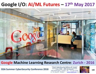 Google I/O:Google I/O: AI/ML FuturesAI/ML Futures –– 1717thth May 2017May 2017
100
“21stC CyberSecurity Defence & Trends”
**** From 2018 - 2025 & Beyond! ****
HQS Wellington, London, UK – 5th July 2018
© Dr David E. Probert : www.VAZA.com ©
ISSA Summer CyberSecurity Conference 2018ISSA Summer CyberSecurity Conference 2018
Ultra High SpeedUltra High Speed –– Tensor Processing Unit:Tensor Processing Unit: TPUTPU
****** AL/ML/Big Data AppsAL/ML/Big Data Apps -- 180180 TeraFlopsTeraFlops ******
“Integrated Intelligent CyberSecurity”“Integrated Intelligent CyberSecurity”
usingusing Google TPUGoogle TPU withinwithin 5 Years5 Years runningrunning
UltraUltra--Fast RealFast Real--TimeTime AI/ML/Big Data!AI/ML/Big Data!GoogleGoogle Machine Learning Research CentreMachine Learning Research Centre:: ZurichZurich -- 20162016
 