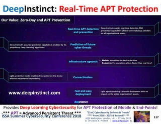 DeepDeepInstinctInstinct:: RealReal--Time APT ProtectionTime APT Protection
117
“21stC CyberSecurity Defence & Trends”
**** From 2018 - 2025 & Beyond! ****
HQS Wellington, London, UK – 5th July 2018
© Dr David E. Probert : www.VAZA.com ©
ISSA Summer CyberSecurity Conference 2018ISSA Summer CyberSecurity Conference 2018
ProvidesProvides Deep Learning CyberSecurityDeep Learning CyberSecurity forfor APT ProtectionAPT Protection ofof MobileMobile && EndEnd--PointsPoints!!
--****** APTAPT = Advanced Persistent Threat ***= Advanced Persistent Threat ***
www.deepinstinct.comwww.deepinstinct.com
 