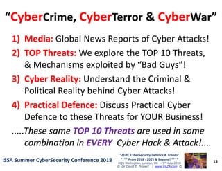 ““CyberCyberCrimeCrime,, CyberCyberTerrorTerror && CyberCyberWarWar””
1)1) Media:Media: Global News Reports of Cyber Attacks!
2)2) TOP Threats:TOP Threats: We explore the TOP 10 Threats,
& Mechanisms exploited by “Bad Guys”!
3)3) Cyber Reality:Cyber Reality: Understand the Criminal &
Political Reality behind Cyber Attacks!
15
“21stC CyberSecurity Defence & Trends”
**** From 2018 - 2025 & Beyond! ****
HQS Wellington, London, UK – 5th July 2018
© Dr David E. Probert : www.VAZA.com ©
ISSA Summer CyberSecurity Conference 2018ISSA Summer CyberSecurity Conference 2018
Political Reality behind Cyber Attacks!
4)4) Practical Defence:Practical Defence: Discuss Practical Cyber
Defence to these Threats for YOUR Business!
.....These same.....These same TOP 10 ThreatsTOP 10 Threats are used in someare used in some
combination incombination in EVERYEVERY Cyber Hack & Attack!....Cyber Hack & Attack!....
 