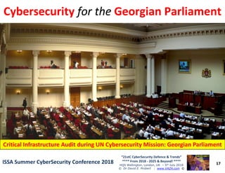 CybersecurityCybersecurity forfor thethe Georgian ParliamentGeorgian Parliament
17
“21stC CyberSecurity Defence & Trends”
**** From 2018 - 2025 & Beyond! ****
HQS Wellington, London, UK – 5th July 2018
© Dr David E. Probert : www.VAZA.com ©
ISSA Summer CyberSecurity Conference 2018ISSA Summer CyberSecurity Conference 2018
Critical Infrastructure Audit during UN Cybersecurity Mission: Georgian ParliamentCritical Infrastructure Audit during UN Cybersecurity Mission: Georgian Parliament
 