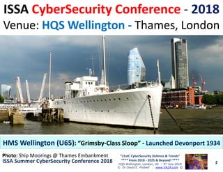 ISSAISSA CyberSecurity ConferenceCyberSecurity Conference -- 20182018
Venue:Venue: HQS WellingtonHQS Wellington -- Thames, LondonThames, London
2
“21stC CyberSecurity Defence & Trends”
**** From 2018 - 2025 & Beyond! ****
HQS Wellington, London, UK – 5th July 2018
© Dr David E. Probert : www.VAZA.com ©
ISSA Summer CyberSecurity Conference 2018ISSA Summer CyberSecurity Conference 2018
HMS Wellington (U65)HMS Wellington (U65): “Grimsby: “Grimsby--Class Sloop”Class Sloop” -- Launched Devonport 1934Launched Devonport 1934
Photo:Photo: Ship Moorings @ Thames EmbankmentShip Moorings @ Thames Embankment
 