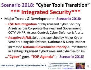 Scenario 2018:Scenario 2018: “Cyber Tools Transition”“Cyber Tools Transition”
*** Integrated Security****** Integrated Security***
• Major Trends & Developments: Scenario 2018Scenario 2018:
–– C$O led IntegrationC$O led Integration of Physical and Cyber Security
Assets across Corporate Business and Government :
CCTV, ANPR, Access Control, Cyber Defence & Alerts
59
“21stC CyberSecurity Defence & Trends”
**** From 2018 - 2025 & Beyond! ****
HQS Wellington, London, UK – 5th July 2018
© Dr David E. Probert : www.VAZA.com ©
ISSA Summer CyberSecurity Conference 2018ISSA Summer CyberSecurity Conference 2018
–– Adaptive AI/MLAdaptive AI/ML Solutions launched by Major Cyber
Vendors alongside Cylance, Darktrace & Deep Instinct
– Increased National Government PriorityNational Government Priority & Investment
in fighting Organised CyberCrime and CyberTerrorism
...”Cyber”...”Cyber” goes “TOP Agenda”“TOP Agenda” in Scenario 2018Scenario 2018!
 